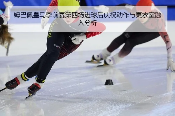 姆巴佩皇马季前赛第四场进球后庆祝动作与更衣室融入分析