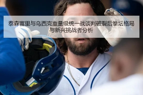 泰森富里与乌西克重量级统一战谈判破裂后拳坛格局与新兴挑战者分析